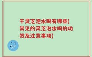 干灵芝泡水喝有哪些(常见的灵芝泡水喝的功效及注意事项)