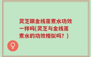 灵芝跟金线莲煮水功效一样吗(灵芝与金线莲煮水的功效相似吗？)