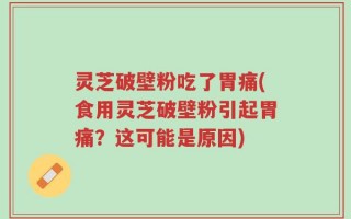 灵芝破壁粉吃了胃痛(食用灵芝破壁粉引起胃痛？这可能是原因)