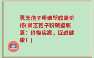 灵芝孢子粉破壁胶囊价格(灵芝孢子粉破壁胶囊：价格实惠，促进健康！)