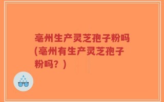 亳州生产灵芝孢子粉吗(亳州有生产灵芝孢子粉吗？)
