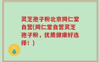 灵芝孢子粉北京同仁堂自营(同仁堂自营灵芝孢子粉，优质健康好选择！)