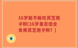 16岁能不能吃灵芝孢子粉(16岁是否适合食用灵芝孢子粉？)
