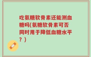 吃氨糖软骨素还能测血糖吗(氨糖软骨素可否同时用于降低血糖水平？)
