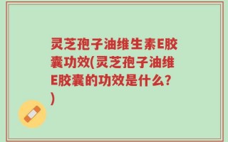 灵芝孢子油维生素E胶囊功效(灵芝孢子油维E胶囊的功效是什么？)