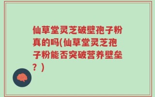 仙草堂灵芝破壁孢子粉真的吗(仙草堂灵芝孢子粉能否突破营养壁垒？)