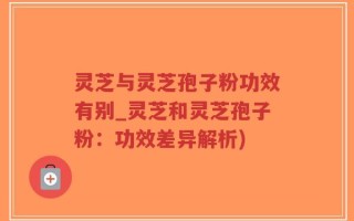 灵芝与灵芝孢子粉功效有别_灵芝和灵芝孢子粉：功效差异解析)