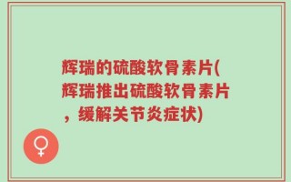 辉瑞的硫酸软骨素片(辉瑞推出硫酸软骨素片，缓解关节炎症状)