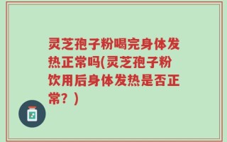灵芝孢子粉喝完身体发热正常吗(灵芝孢子粉饮用后身体发热是否正常？)