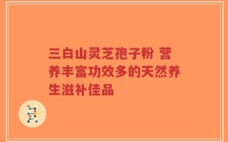 三白山灵芝孢子粉 营养丰富功效多的天然养生滋补佳品