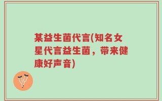某益生菌代言(知名女星代言益生菌，带来健康好声音)