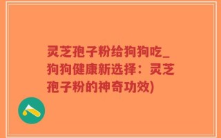 灵芝孢子粉给狗狗吃_狗狗健康新选择：灵芝孢子粉的神奇功效)