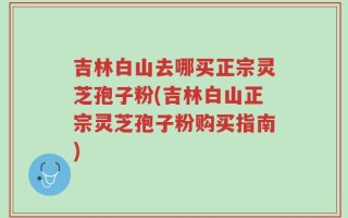 吉林白山去哪买正宗灵芝孢子粉(吉林白山正宗灵芝孢子粉购买指南)