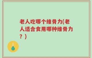 老人吃哪个维骨力(老人适合食用哪种维骨力？)