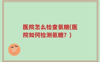 医院怎么检查氨糖(医院如何检测氨糖？)