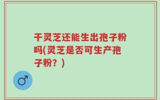 干灵芝还能生出孢子粉吗(灵芝是否可生产孢子粉？)