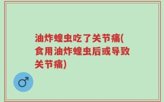 油炸蝗虫吃了关节痛(食用油炸蝗虫后或导致关节痛)