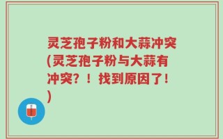 灵芝孢子粉和大蒜冲突(灵芝孢子粉与大蒜有冲突？！找到原因了！)