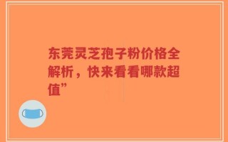 东莞灵芝孢子粉价格全解析，快来看看哪款超值”