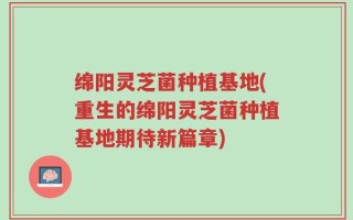 绵阳灵芝菌种植基地(重生的绵阳灵芝菌种植基地期待新篇章)