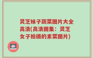 灵芝妹子蔬菜图片大全高清(高清图集：灵芝女子拍摄的素菜图片)