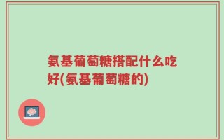 氨基葡萄糖搭配什么吃好(氨基葡萄糖的)