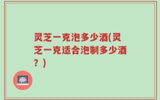 灵芝一克泡多少酒(灵芝一克适合泡制多少酒？)