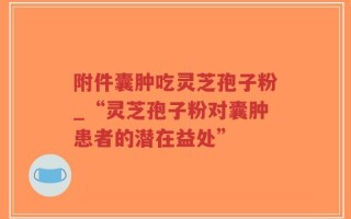 附件囊肿吃灵芝孢子粉_“灵芝孢子粉对囊肿患者的潜在益处”
