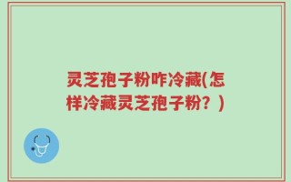 灵芝孢子粉咋冷藏(怎样冷藏灵芝孢子粉？)