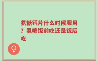 氨糖钙片什么时候服用？氨糖饭前吃还是饭后吃