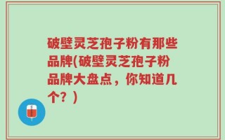 破壁灵芝孢子粉有那些品牌(破壁灵芝孢子粉品牌大盘点，你知道几个？)