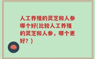 人工养殖的灵芝和人参哪个好(比较人工养殖的灵芝和人参，哪个更好？)