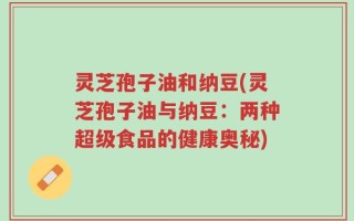 灵芝孢子油和纳豆(灵芝孢子油与纳豆：两种超级食品的健康奥秘)