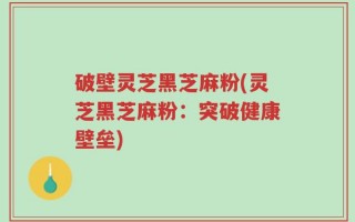 破壁灵芝黑芝麻粉(灵芝黑芝麻粉：突破健康壁垒)