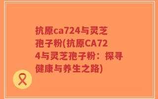 抗原ca724与灵芝孢子粉(抗原CA724与灵芝孢子粉：探寻健康与养生之路)