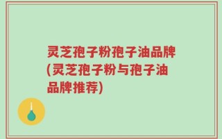 灵芝孢子粉孢子油品牌(灵芝孢子粉与孢子油品牌推荐)