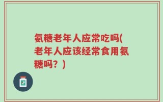 氨糖老年人应常吃吗(老年人应该经常食用氨糖吗？)
