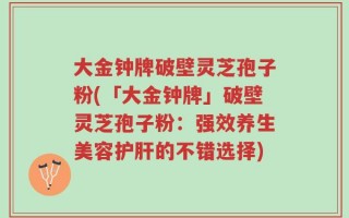 大金钟牌破壁灵芝孢子粉(「大金钟牌」破壁灵芝孢子粉：强效养生美容护肝的不错选择)