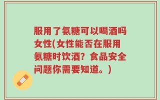 服用了氨糖可以喝酒吗女性(女性能否在服用氨糖时饮酒？食品安全问题你需要知道。)