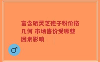 富含硒灵芝孢子粉价格几何 市场售价受哪些因素影响