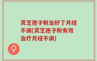 灵芝孢子粉治好了月经不调(灵芝孢子粉有效治疗月经不调)