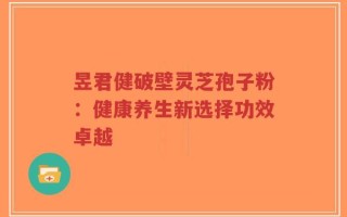昱君健破壁灵芝孢子粉：健康养生新选择功效卓越