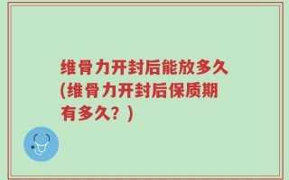 维骨力开封后能放多久(维骨力开封后保质期有多久？)