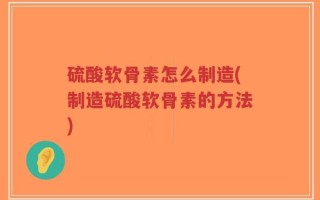 硫酸软骨素怎么制造(制造硫酸软骨素的方法)