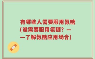 有哪些人需要服用氨糖(谁需要服用氨糖？——了解氨糖应用场合)