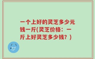 一个上好的灵芝多少元钱一斤(灵芝价格：一斤上好灵芝多少钱？)