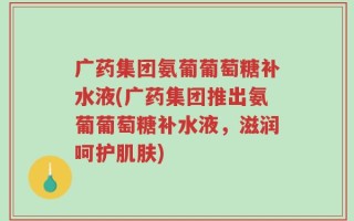 广药集团氨葡葡萄糖补水液(广药集团推出氨葡葡萄糖补水液，滋润呵护肌肤)
