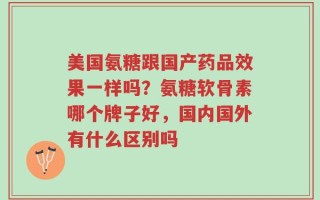 美国氨糖跟国产药品效果一样吗？氨糖软骨素哪个牌子好，国内国外有什么区别吗