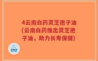 4云南白药灵芝孢子油(云南白药推出灵芝孢子油，助力长寿保健)