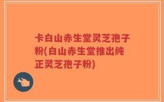 卡白山赤生堂灵芝孢子粉(白山赤生堂推出纯正灵芝孢子粉)